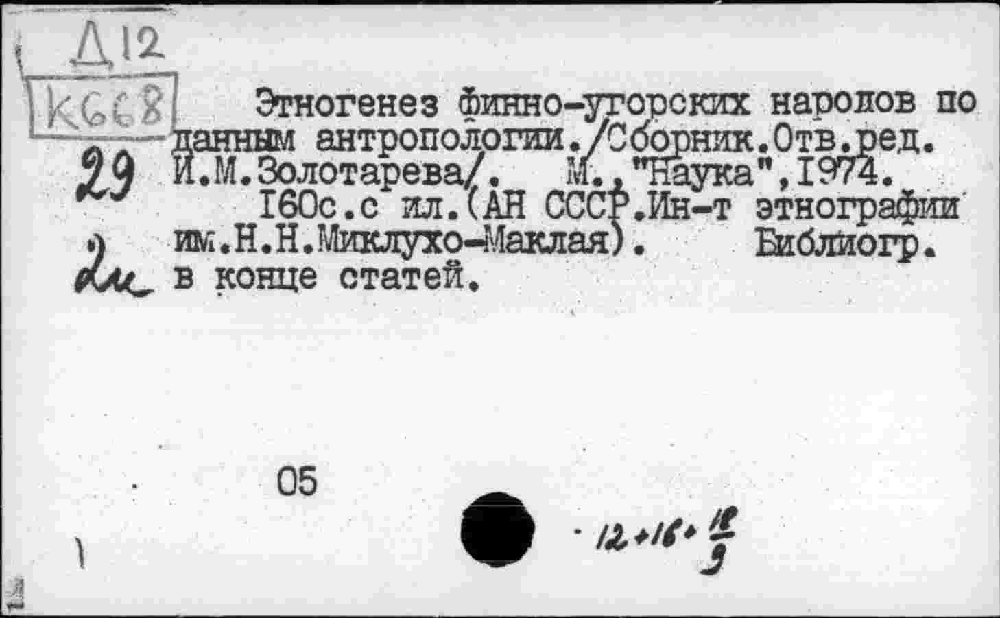 ﻿А!2
Этногенез Финно-угорских народов по данным антропологии ./Сборник.Отв.ред.
99 Й.М.Золотарева/.	М.."Наука”, 1974.
160с.с ил.(АН СССР.Ин-т этнографии а	им.Н.Н.Миклухо-Маклая).	Віблиогр.
в конце статей.
05